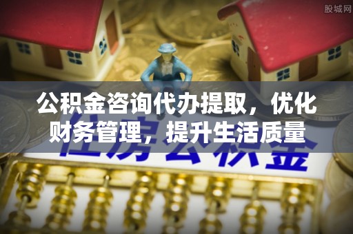 丰城公积金咨询代办提取，优化财务管理，提升生活质量