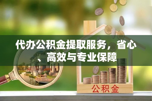 丰城代办公积金提取服务，省心、高效与专业保障