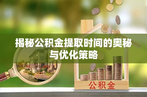丰城揭秘公积金提取时间的奥秘与优化策略