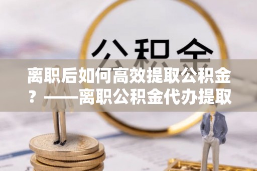 丰城离职后如何高效提取公积金？——离职公积金代办提取全流程解析