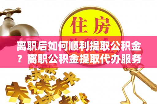 丰城离职后如何顺利提取公积金？离职公积金提取代办服务帮你搞定！