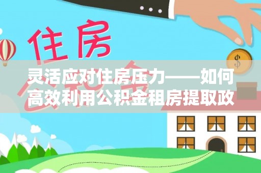 丰城灵活应对住房压力——如何高效利用公积金租房提取政策
