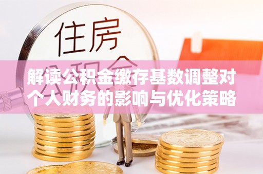 丰城解读公积金缴存基数调整对个人财务的影响与优化策略