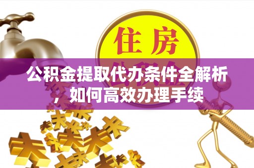丰城公积金提取代办条件全解析，如何高效办理手续