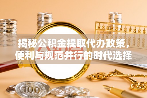 丰城揭秘公积金提取代办政策，便利与规范并行的时代选择