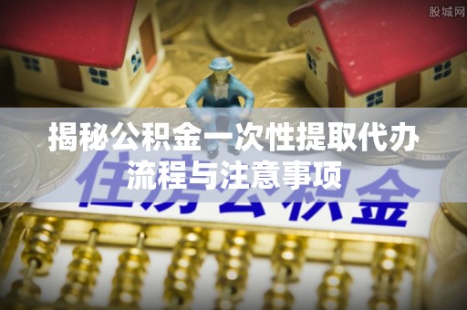 丰城揭秘公积金一次性提取代办流程与注意事项