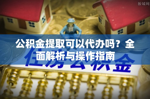 丰城公积金提取可以代办吗？全面解析与操作指南
