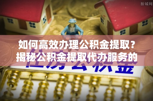 丰城如何高效办理公积金提取？揭秘公积金提取代办服务的优势与注意事项