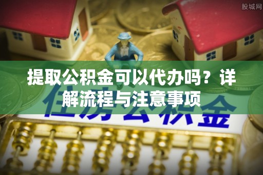 丰城提取公积金可以代办吗？详解流程与注意事项