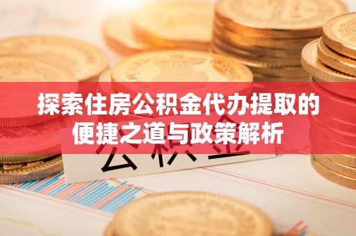 丰城探索住房公积金代办提取的便捷之道与政策解析