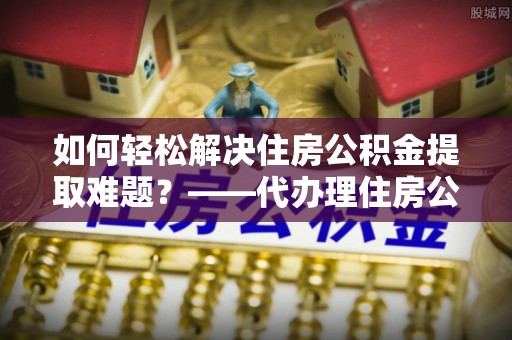 丰城如何轻松解决住房公积金提取难题？——代办理住房公积金提取服务解析