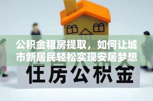 丰城公积金租房提取，如何让城市新居民轻松实现安居梦想