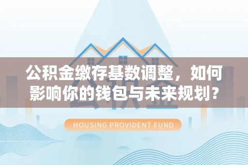丰城公积金缴存基数调整，如何影响你的钱包与未来规划？