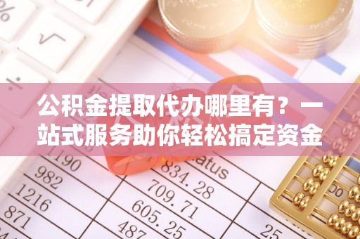 丰城公积金提取代办哪里有？一站式服务助你轻松搞定资金难题