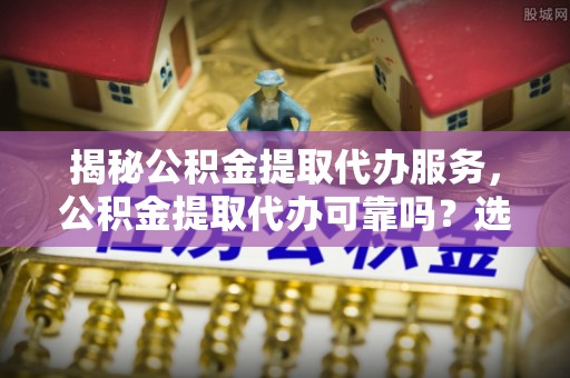 丰城揭秘公积金提取代办服务，公积金提取代办可靠吗？选择需谨慎