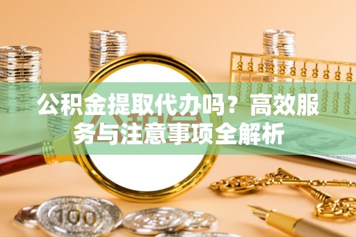 丰城公积金提取代办吗？高效服务与注意事项全解析