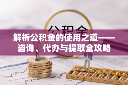 丰城解析公积金的使用之道——咨询、代办与提取全攻略