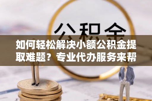 丰城如何轻松解决小额公积金提取难题？专业代办服务来帮忙