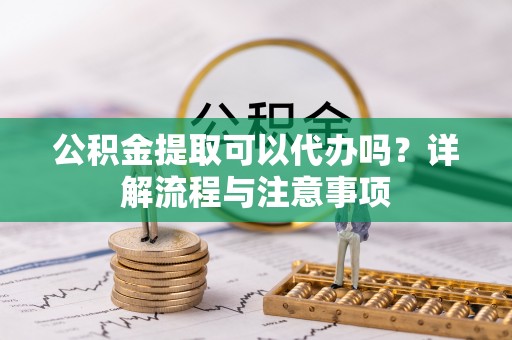 丰城公积金提取可以代办吗？详解流程与注意事项