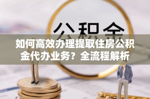 丰城如何高效办理提取住房公积金代办业务？全流程解析