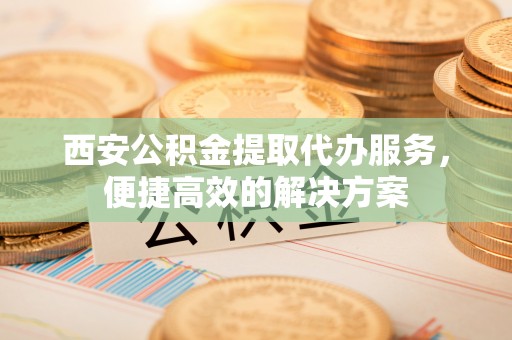 丰城西安公积金提取代办服务，便捷高效的解决方案