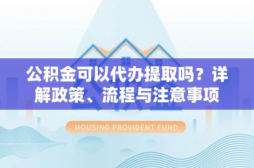 丰城公积金可以代办提取吗？详解政策、流程与注意事项