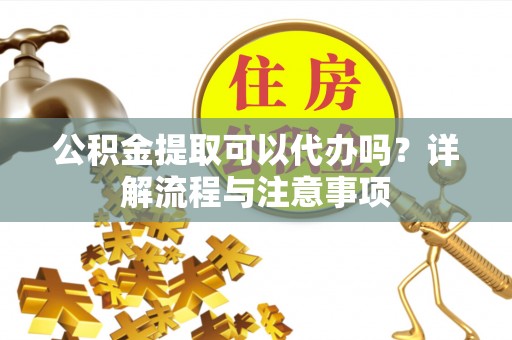 丰城公积金提取可以代办吗？详解流程与注意事项