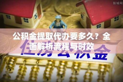 丰城公积金提取代办要多久？全面解析流程与时效