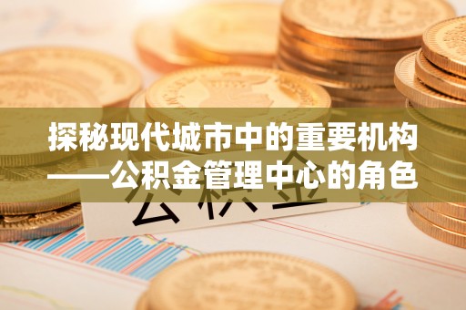 丰城探秘现代城市中的重要机构——公积金管理中心的角色与使命