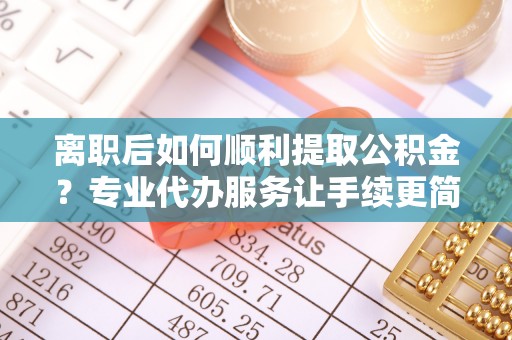 丰城离职后如何顺利提取公积金？专业代办服务让手续更简单