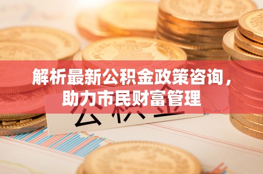 丰城解析最新公积金政策咨询，助力市民财富管理