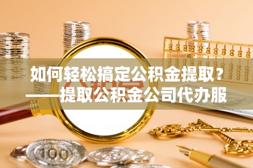 丰城如何轻松搞定公积金提取？——提取公积金公司代办服务全解析