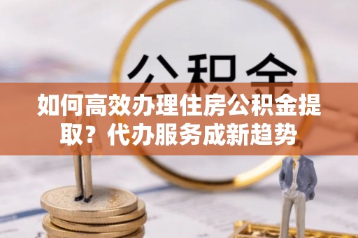 丰城如何高效办理住房公积金提取？代办服务成新趋势