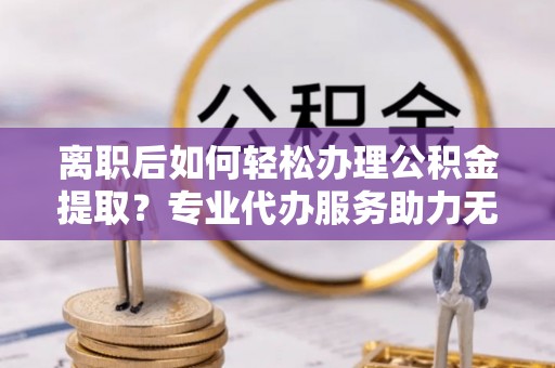 丰城离职后如何轻松办理公积金提取？专业代办服务助力无忧