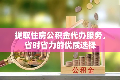 丰城提取住房公积金代办服务，省时省力的优质选择