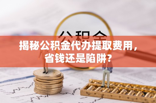 丰城揭秘公积金代办提取费用，省钱还是陷阱？