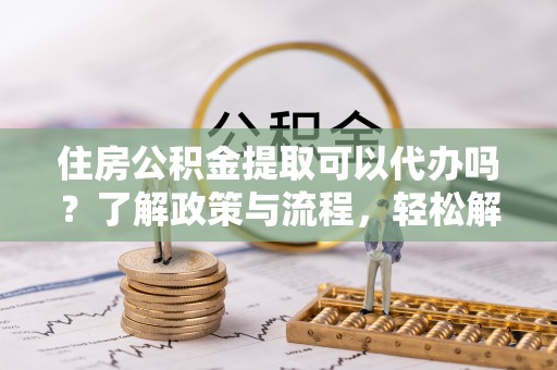 丰城住房公积金提取可以代办吗？了解政策与流程，轻松解决你的疑问