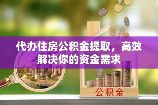 丰城代办住房公积金提取，高效解决你的资金需求