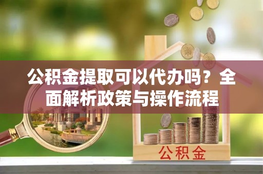 丰城公积金提取可以代办吗？全面解析政策与操作流程