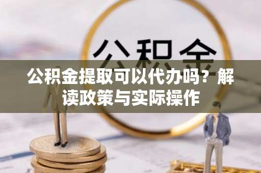丰城公积金提取可以代办吗？解读政策与实际操作
