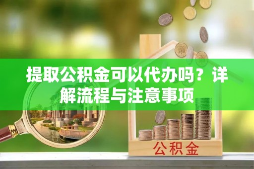 丰城提取公积金可以代办吗？详解流程与注意事项