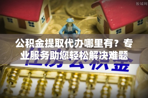 丰城公积金提取代办哪里有？专业服务助您轻松解决难题