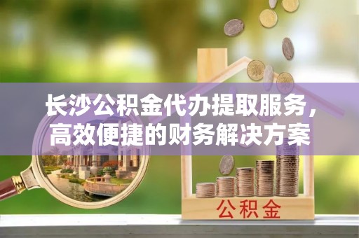 丰城长沙公积金代办提取服务，高效便捷的财务解决方案