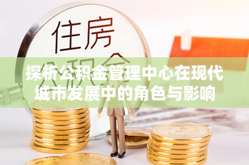 丰城探析公积金管理中心在现代城市发展中的角色与影响
