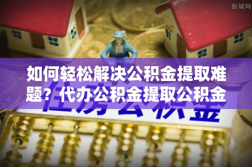 丰城如何轻松解决公积金提取难题？代办公积金提取公积金服务详解
