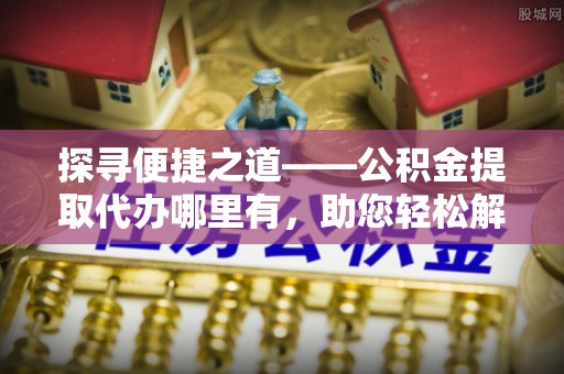 丰城探寻便捷之道——公积金提取代办哪里有，助您轻松解决资金难题
