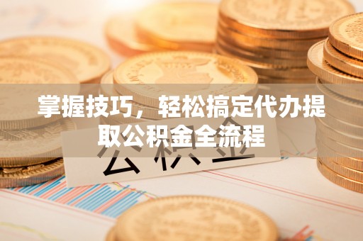 丰城掌握技巧，轻松搞定代办提取公积金全流程