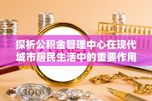 丰城探析公积金管理中心在现代城市居民生活中的重要作用