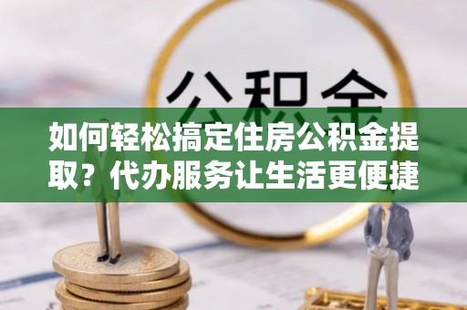 丰城如何轻松搞定住房公积金提取？代办服务让生活更便捷