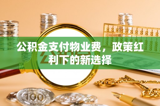 丰城公积金支付物业费，政策红利下的新选择